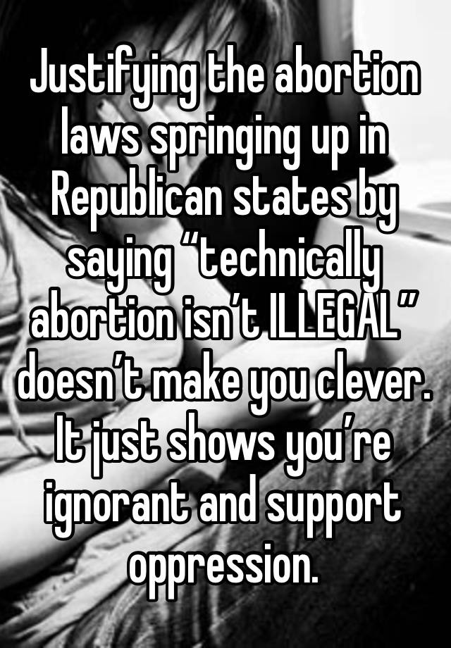 Justifying the abortion laws springing up in Republican states by saying “technically abortion isn’t ILLEGAL” doesn’t make you clever. It just shows you’re ignorant and support oppression. 