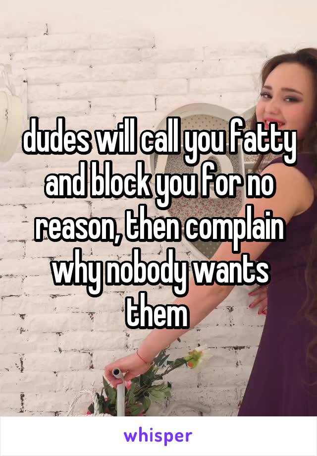 dudes will call you fatty and block you for no reason, then complain why nobody wants them 