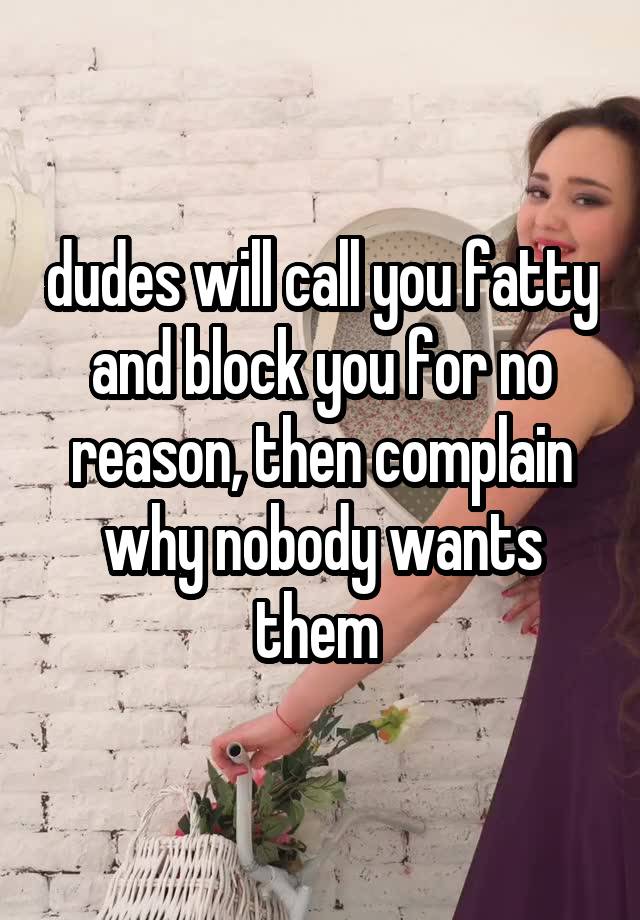 dudes will call you fatty and block you for no reason, then complain why nobody wants them 