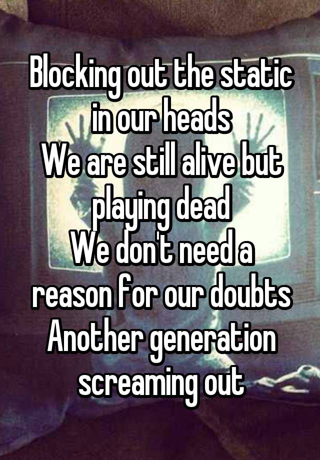 Blocking out the static in our heads
We are still alive but playing dead
We don't need a reason for our doubts
Another generation screaming out