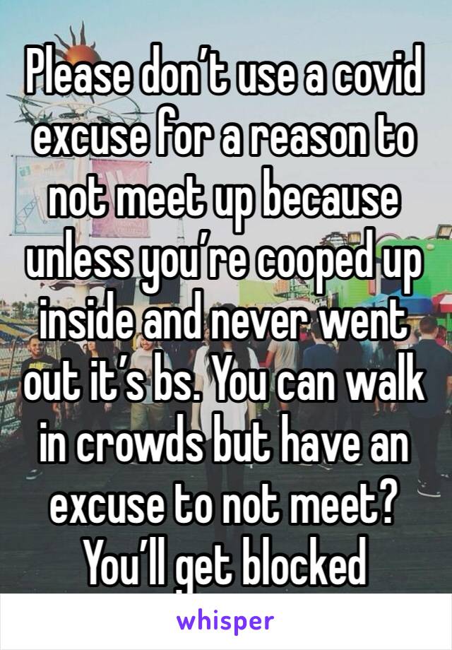 Please don’t use a covid excuse for a reason to not meet up because unless you’re cooped up inside and never went out it’s bs. You can walk in crowds but have an excuse to not meet? You’ll get blocked