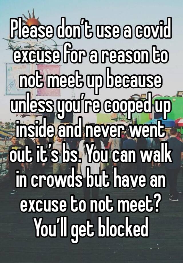 Please don’t use a covid excuse for a reason to not meet up because unless you’re cooped up inside and never went out it’s bs. You can walk in crowds but have an excuse to not meet? You’ll get blocked