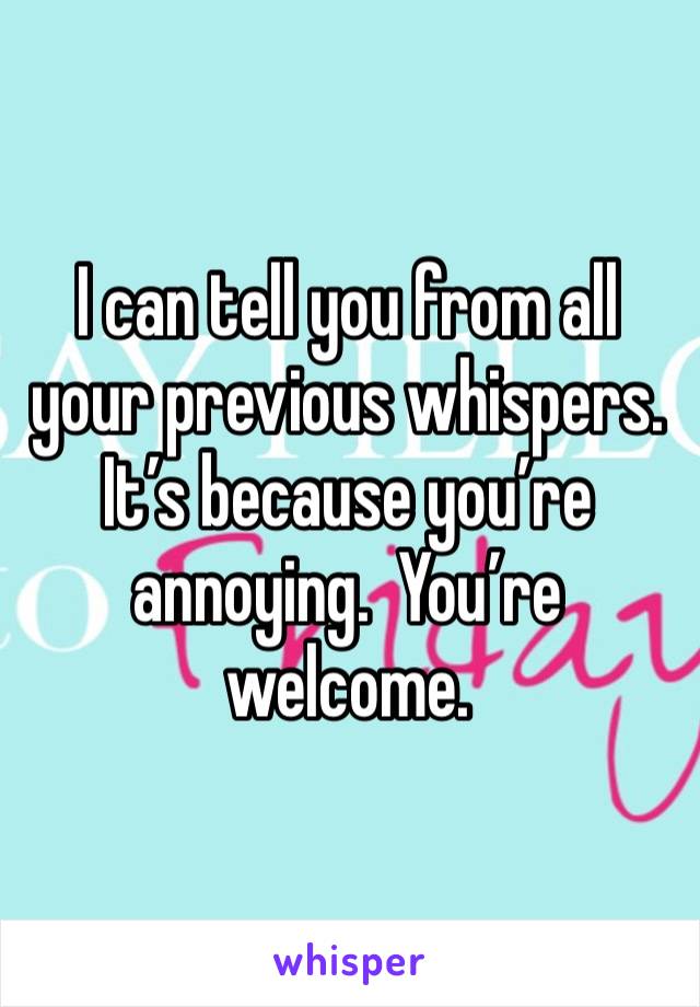 I can tell you from all your previous whispers.  It’s because you’re annoying.  You’re welcome.  