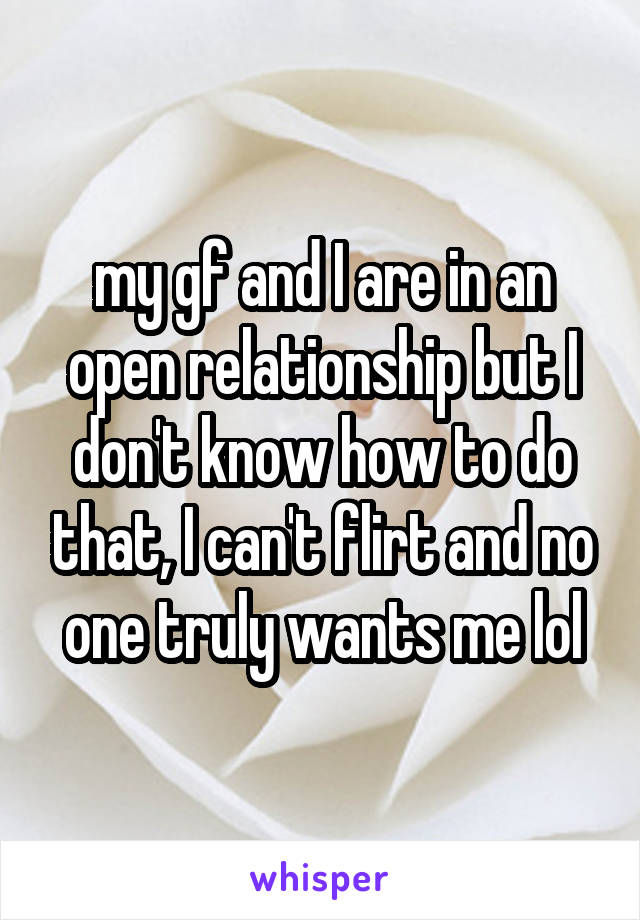 my gf and I are in an open relationship but I don't know how to do that, I can't flirt and no one truly wants me lol