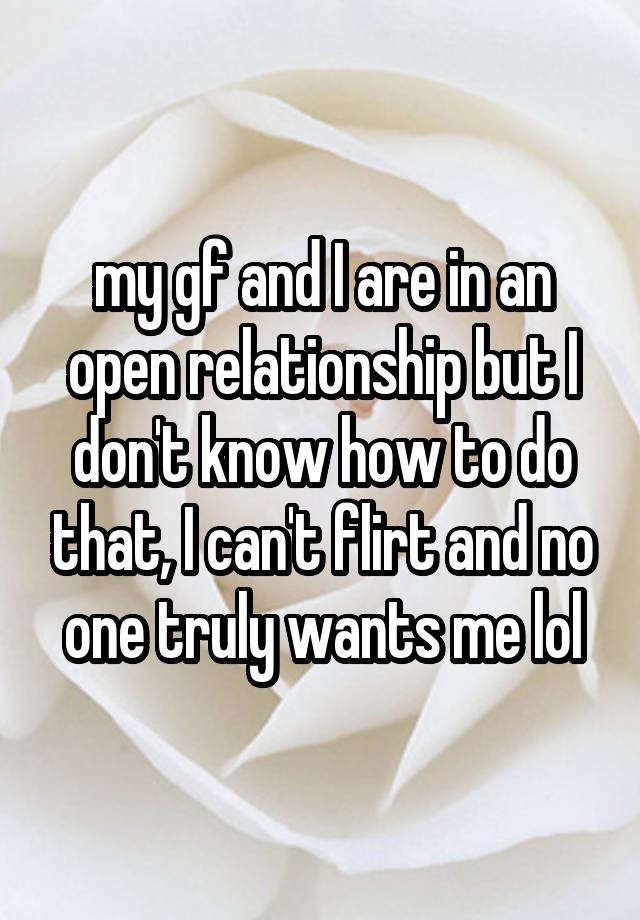 my gf and I are in an open relationship but I don't know how to do that, I can't flirt and no one truly wants me lol