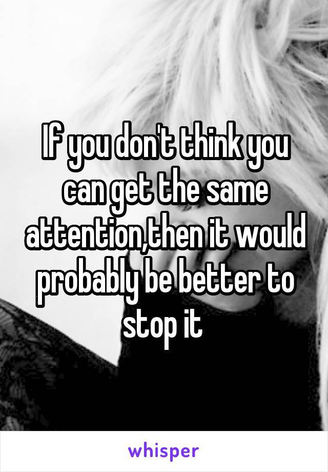 If you don't think you can get the same attention,then it would probably be better to stop it 