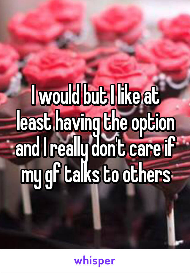 I would but I like at least having the option and I really don't care if my gf talks to others