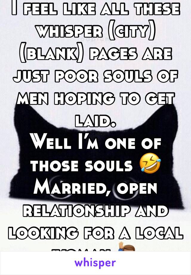 I feel like all these whisper (city) (blank) pages are just poor souls of men hoping to get laid. 
Well I’m one of those souls 🤣
Married, open relationship and looking for a local woman 🙋🏽‍♂️