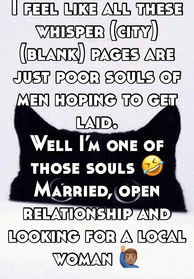 I feel like all these whisper (city) (blank) pages are just poor souls of men hoping to get laid. 
Well I’m one of those souls 🤣
Married, open relationship and looking for a local woman 🙋🏽‍♂️