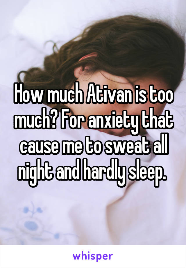 How much Ativan is too much? For anxiety that cause me to sweat all night and hardly sleep. 