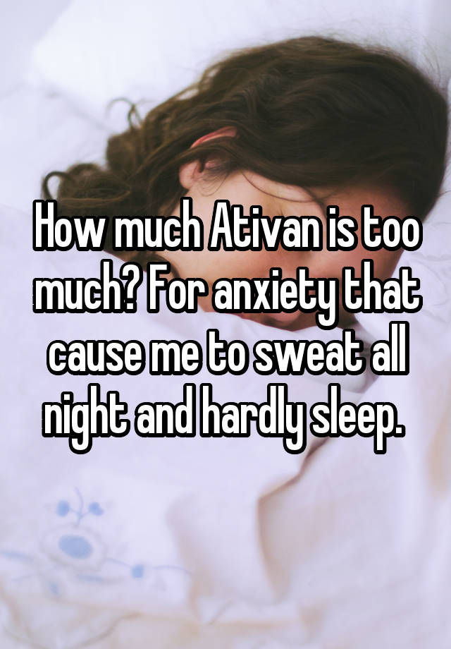 How much Ativan is too much? For anxiety that cause me to sweat all night and hardly sleep. 