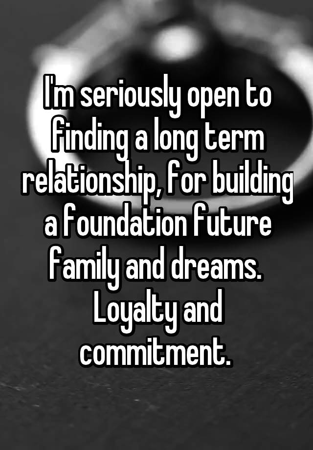 I'm seriously open to finding a long term relationship, for building a foundation future family and dreams. 
Loyalty and commitment. 