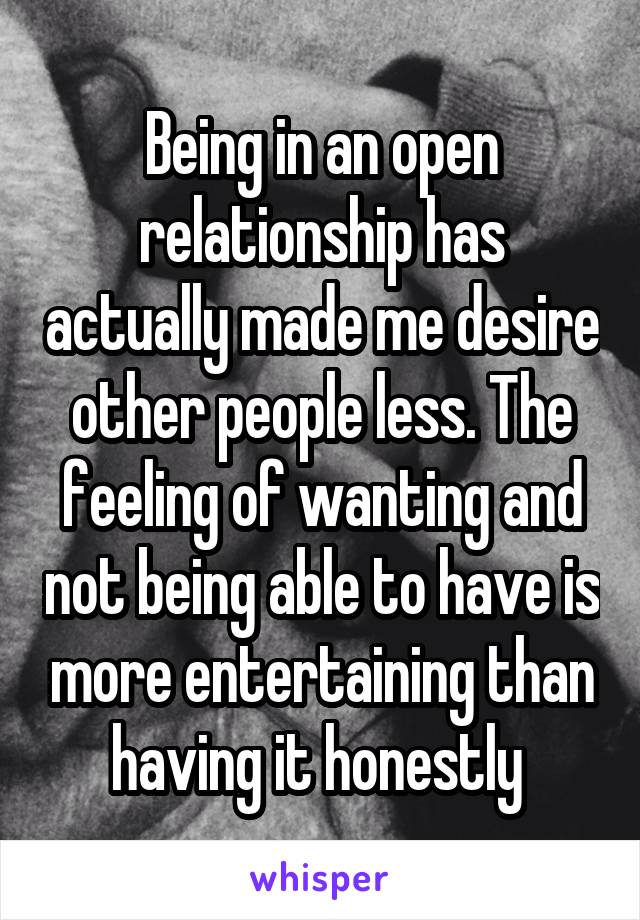 Being in an open relationship has actually made me desire other people less. The feeling of wanting and not being able to have is more entertaining than having it honestly 