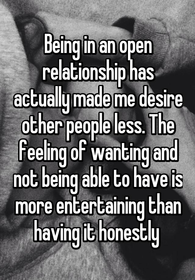 Being in an open relationship has actually made me desire other people less. The feeling of wanting and not being able to have is more entertaining than having it honestly 