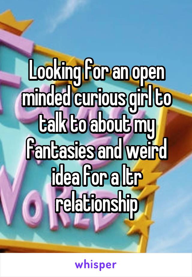 Looking for an open minded curious girl to talk to about my fantasies and weird idea for a ltr relationship