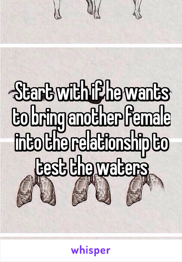 Start with if he wants to bring another female into the relationship to test the waters