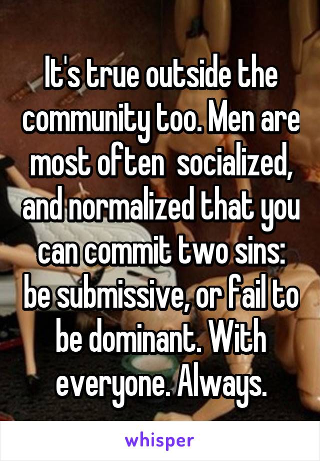 It's true outside the community too. Men are most often  socialized, and normalized that you can commit two sins: be submissive, or fail to be dominant. With everyone. Always.