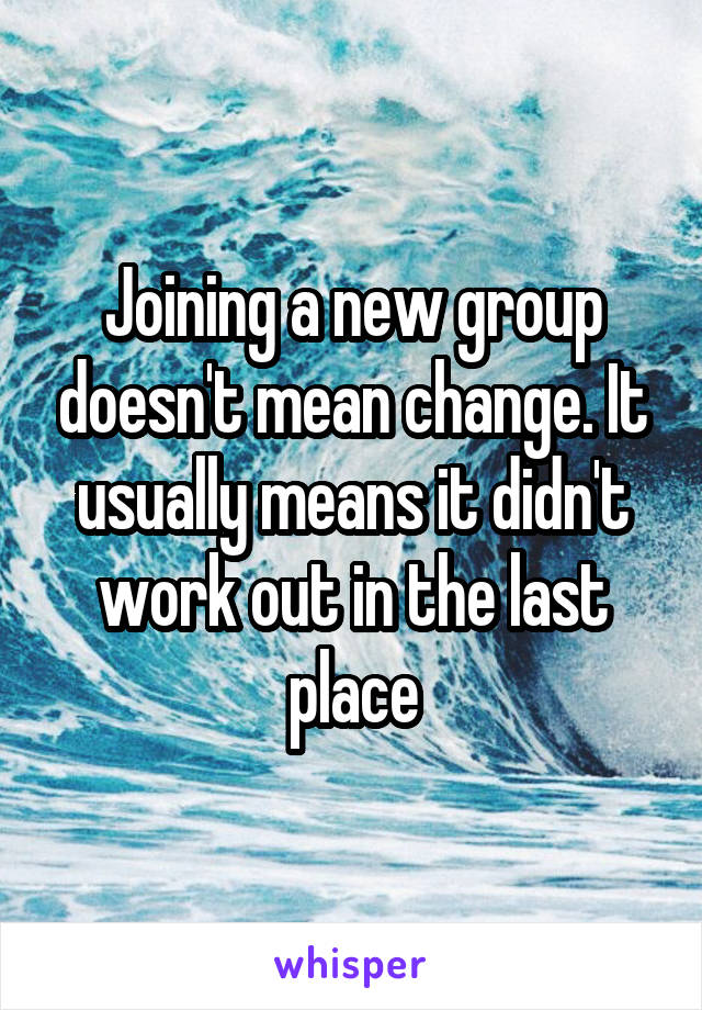 Joining a new group doesn't mean change. It usually means it didn't work out in the last place