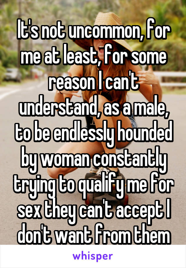 It's not uncommon, for me at least, for some reason I can't understand, as a male, to be endlessly hounded by woman constantly trying to qualify me for sex they can't accept I don't want from them