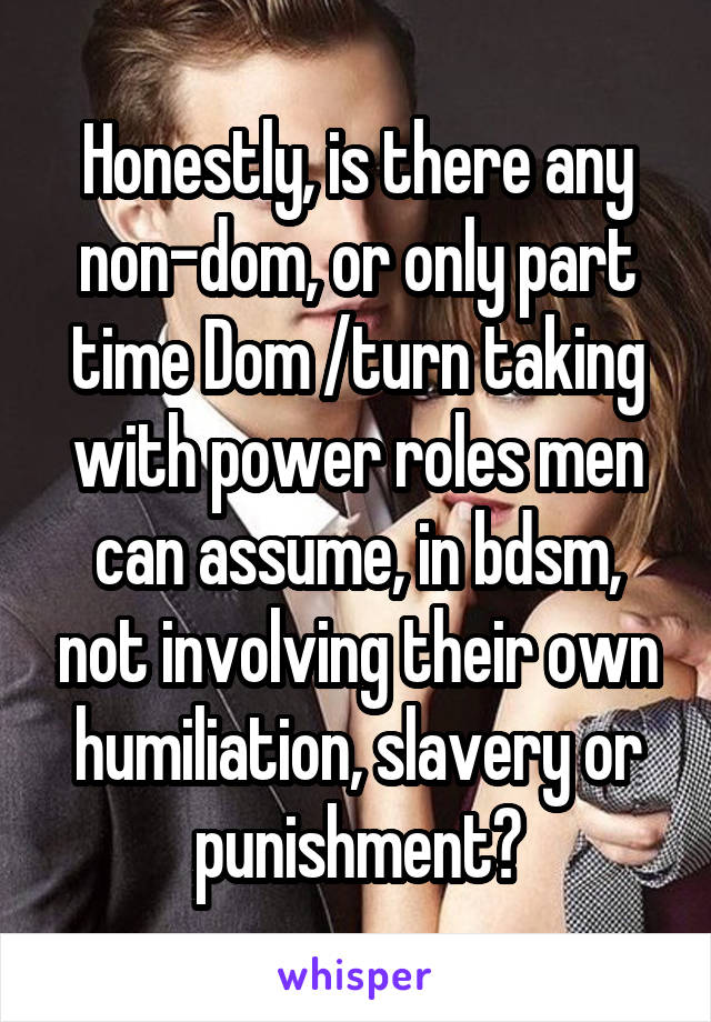 Honestly, is there any non-dom, or only part time Dom /turn taking with power roles men can assume, in bdsm, not involving their own humiliation, slavery or punishment?