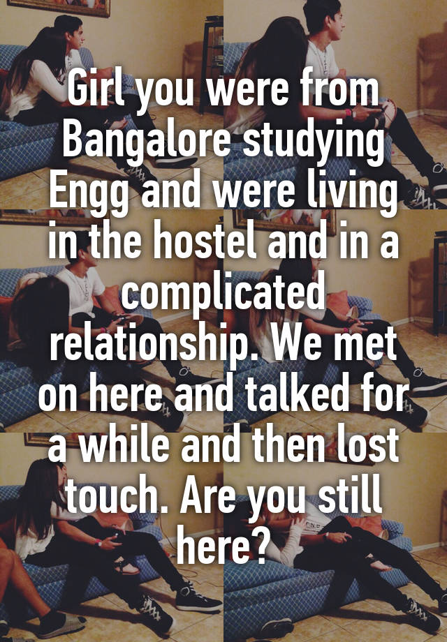 Girl you were from Bangalore studying Engg and were living in the hostel and in a complicated relationship. We met on here and talked for a while and then lost touch. Are you still here?