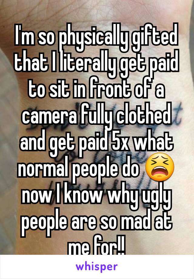 I'm so physically gifted that I literally get paid to sit in front of a camera fully clothed and get paid 5x what normal people do 😫 now I know why ugly people are so mad at me for!!