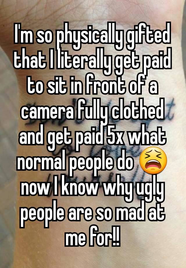 I'm so physically gifted that I literally get paid to sit in front of a camera fully clothed and get paid 5x what normal people do 😫 now I know why ugly people are so mad at me for!!