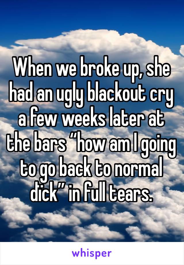 When we broke up, she had an ugly blackout cry a few weeks later at the bars “how am I going to go back to normal dïck” in full tears. 