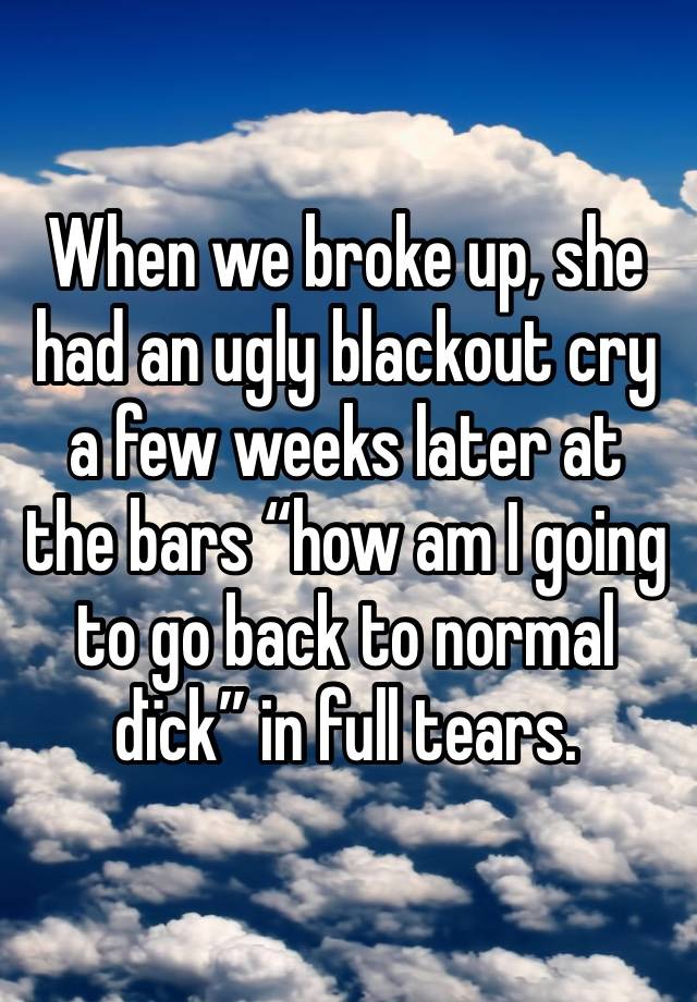 When we broke up, she had an ugly blackout cry a few weeks later at the bars “how am I going to go back to normal dïck” in full tears. 