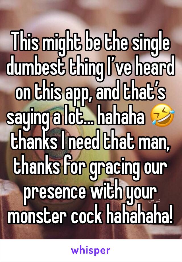 This might be the single dumbest thing I’ve heard on this app, and that’s saying a lot... hahaha 🤣 thanks I need that man, thanks for gracing our presence with your monster cock hahahaha!