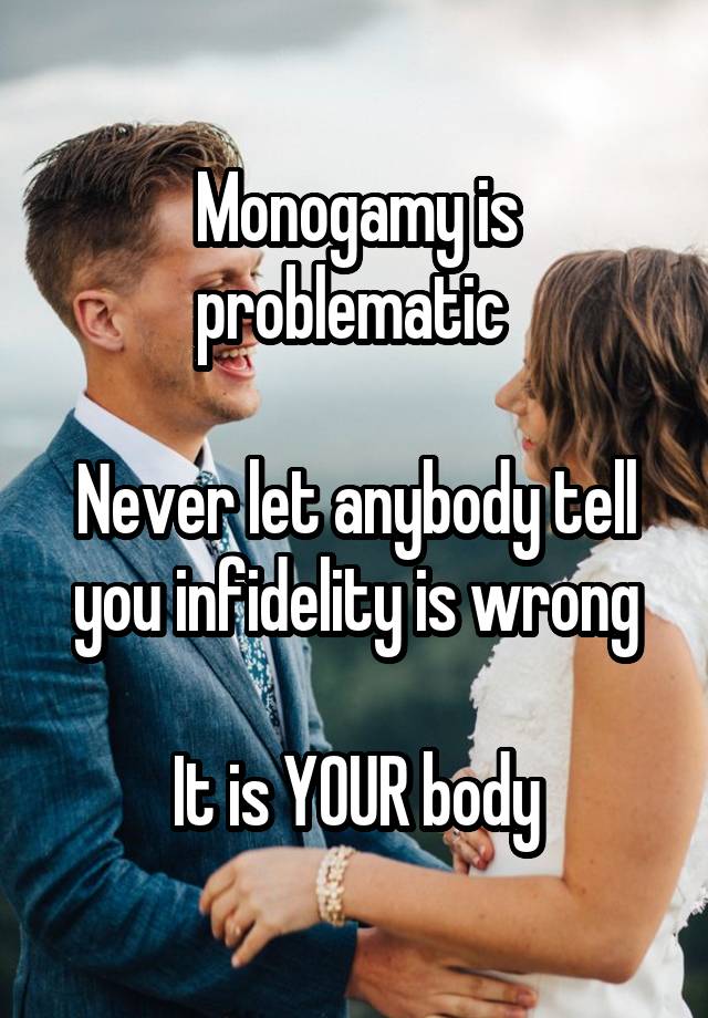 Monogamy is problematic 

Never let anybody tell you infidelity is wrong

It is YOUR body