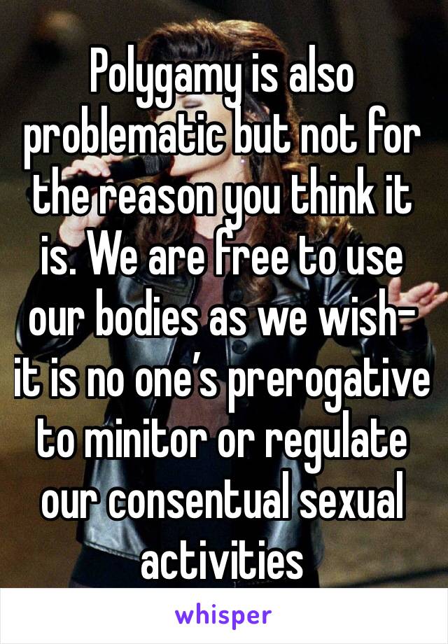 Polygamy is also problematic but not for the reason you think it is. We are free to use our bodies as we wish- it is no one’s prerogative to minitor or regulate our consentual sexual activities 