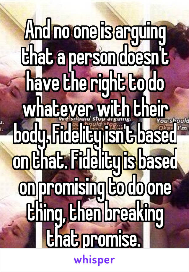 And no one is arguing that a person doesn't have the right to do whatever with their body. Fidelity isn't based on that. Fidelity is based on promising to do one thing, then breaking that promise. 