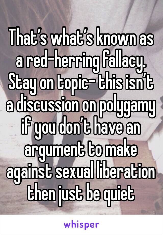 That’s what’s known as a red-herring fallacy.
Stay on topic- this isn’t a discussion on polygamy if you don’t have an argument to make against sexual liberation then just be quiet