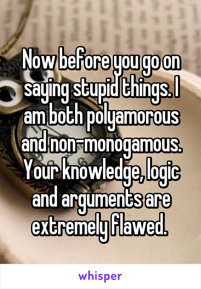 Now before you go on saying stupid things. I am both polyamorous and non-monogamous. Your knowledge, logic and arguments are extremely flawed. 