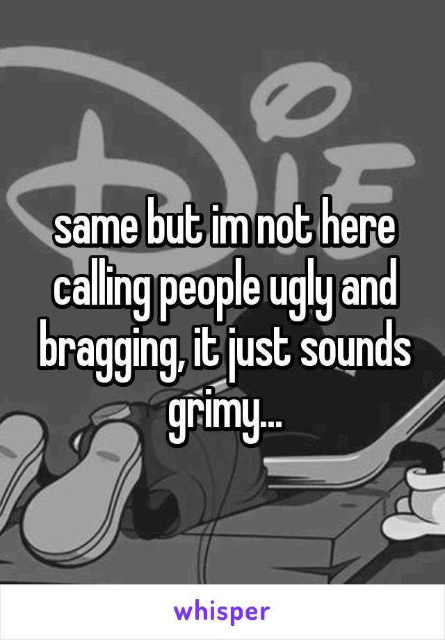 same but im not here calling people ugly and bragging, it just sounds grimy...