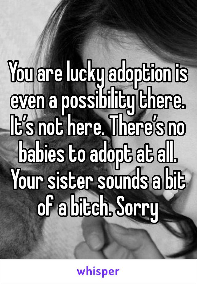 You are lucky adoption is even a possibility there. It’s not here. There’s no babies to adopt at all. Your sister sounds a bit of a bitch. Sorry