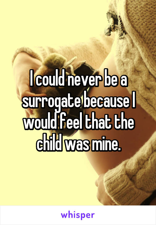 I could never be a surrogate because I would feel that the child was mine.