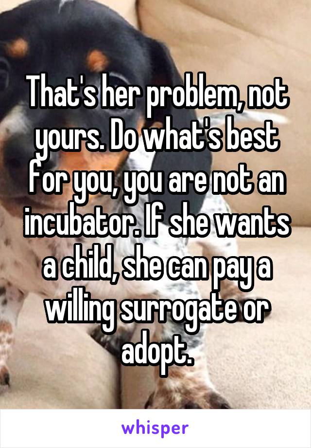 That's her problem, not yours. Do what's best for you, you are not an incubator. If she wants a child, she can pay a willing surrogate or adopt.