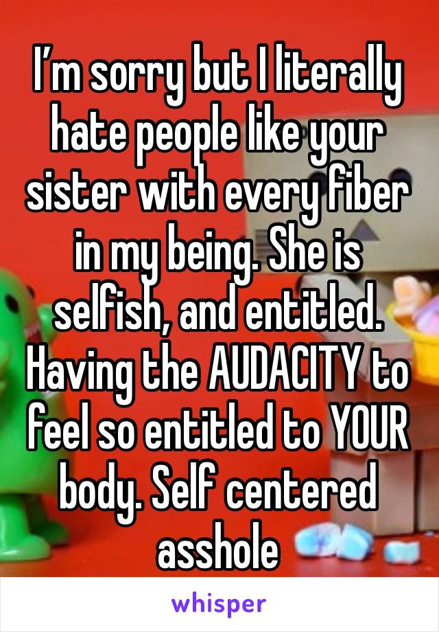 I’m sorry but I literally hate people like your sister with every fiber in my being. She is selfish, and entitled. Having the AUDACITY to feel so entitled to YOUR body. Self centered asshole 