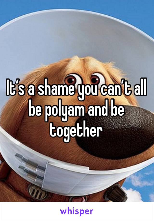 It’s a shame you can’t all be polyam and be together 