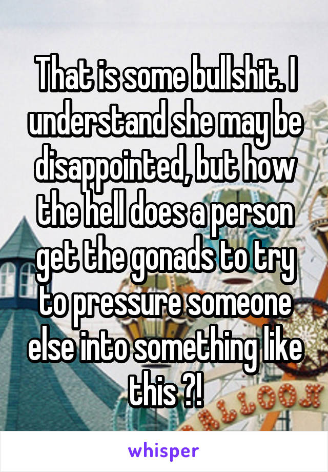 That is some bullshit. I understand she may be disappointed, but how the hell does a person get the gonads to try to pressure someone else into something like this ?!