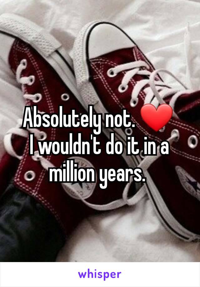 Absolutely not. ❤️ 
I wouldn't do it in a million years. 