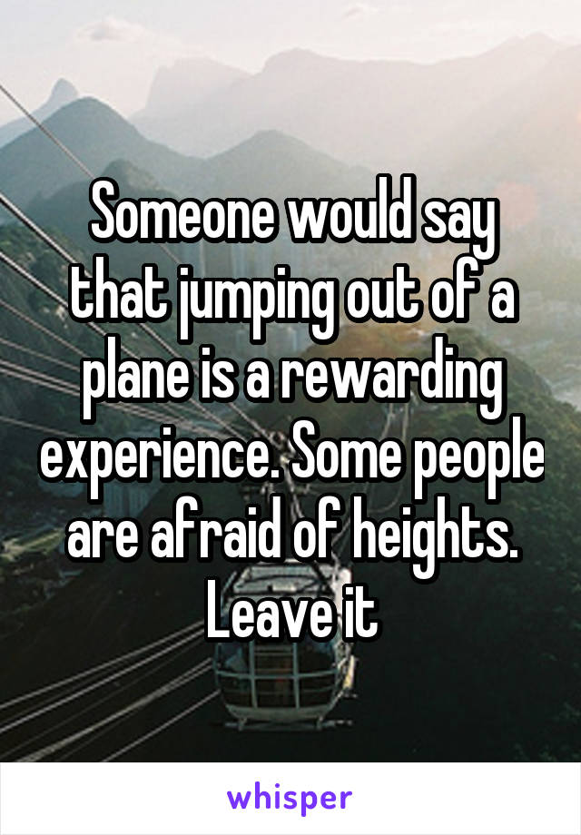 Someone would say that jumping out of a plane is a rewarding experience. Some people are afraid of heights. Leave it