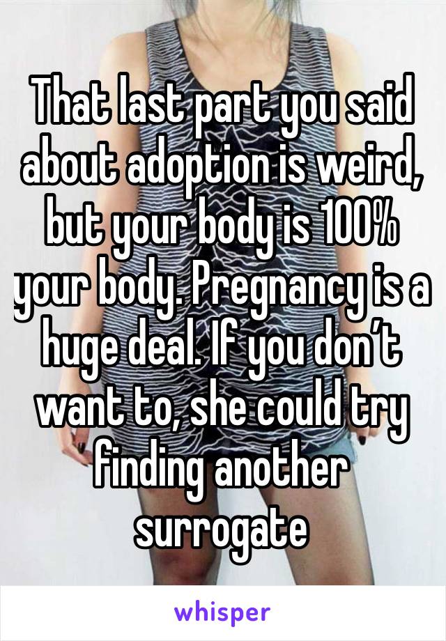 That last part you said about adoption is weird, but your body is 100% your body. Pregnancy is a huge deal. If you don’t want to, she could try finding another surrogate