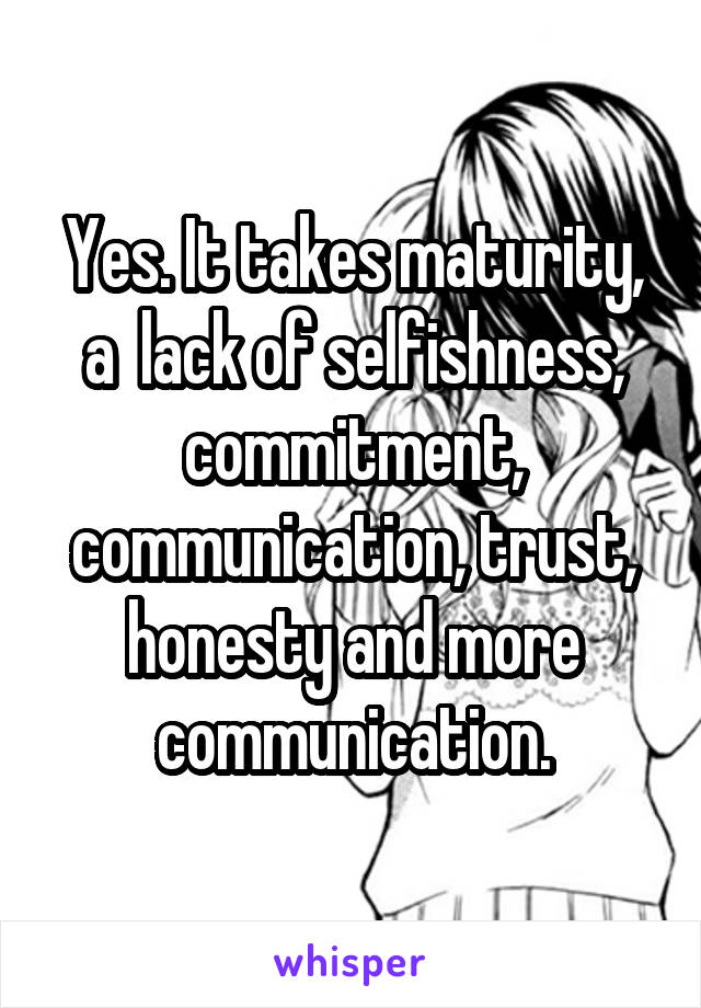 Yes. It takes maturity, a  lack of selfishness, commitment, communication, trust, honesty and more communication.