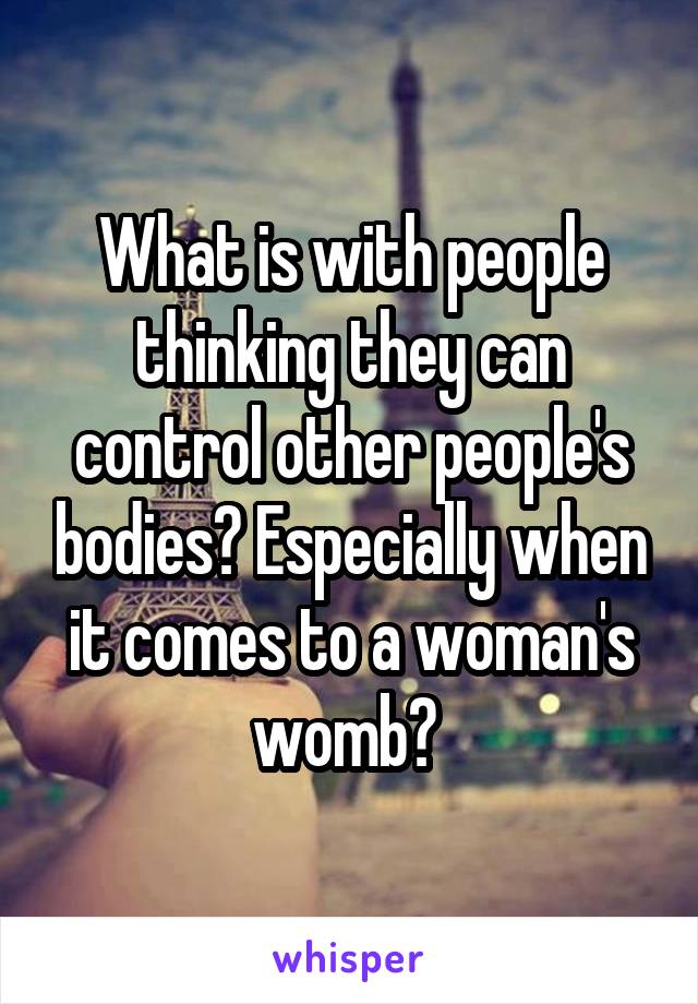 What is with people thinking they can control other people's bodies? Especially when it comes to a woman's womb? 