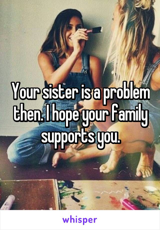 Your sister is a problem then. I hope your family supports you.