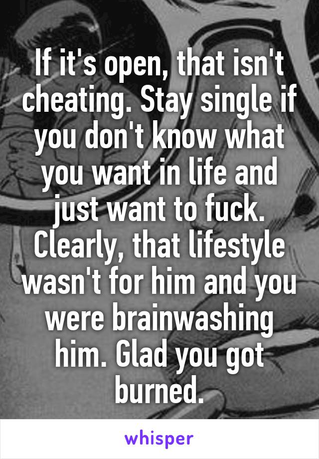 If it's open, that isn't cheating. Stay single if you don't know what you want in life and just want to fuck. Clearly, that lifestyle wasn't for him and you were brainwashing him. Glad you got burned.