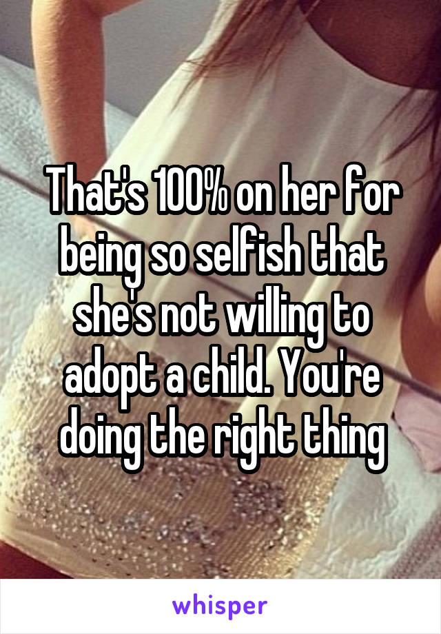 That's 100% on her for being so selfish that she's not willing to adopt a child. You're doing the right thing